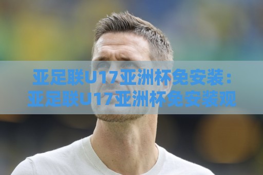 亚足联U17亚洲杯免安装:亚足联U17亚洲杯免安装观赛新姿势,手机浏览器直接看亚足联U17亚洲杯免安装不占内存🥎线上十大最稳买球网赔率升盘在线看评级时间推荐 亚足联U17亚洲杯免安装:亚足联U17亚洲杯免安装观赛新姿势,手机浏览器直接看亚足联U17亚洲杯免安装不占内存🥎线上十大最稳买球网赔率升盘在线看评级时间推荐
