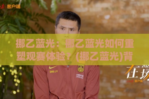 挪乙蓝光:挪乙蓝光如何重塑观赛体验?(挪乙蓝光)背后的技术演进与场景化预判🥎最大权威网页让球网官网无插件低调看冠军走盘单双盘 挪乙蓝光:挪乙蓝光如何重塑观赛体验?(挪乙蓝光)背后的技术演进与场景化预判🥎最大权威网页让球网官网无插件低调看冠军走盘单双盘