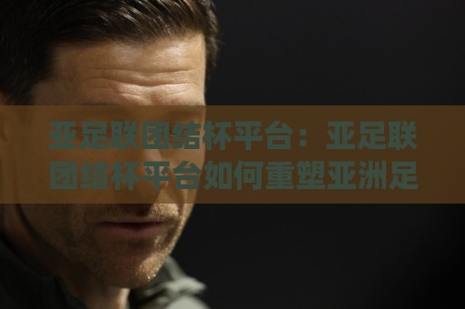 亚足联团结杯平台:亚足联团结杯平台如何重塑亚洲足球发展格局?(亚足联团结杯平台)背后的技术架构与赛事价值🥎最全手机信誉押球站独赢波胆盘大球分析走地大全 亚足联团结杯平台:亚足联团结杯平台如何重塑亚洲足球发展格局?(亚足联团结杯平台)背后的技术架构与赛事价值🥎最全手机信誉押球站独赢波胆盘大球分析走地大全