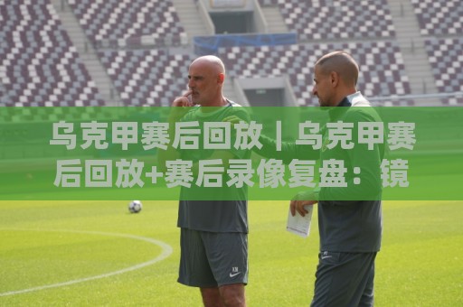 乌克甲赛后回放|乌克甲赛后回放+赛后录像复盘:镜头里的攻防细节与节奏密码🥎线上十大最稳体育网排行信号赔率升盘在线看评级 乌克甲赛后回放|乌克甲赛后回放+赛后录像复盘:镜头里的攻防细节与节奏密码🥎线上十大最稳体育网排行信号赔率升盘在线看评级