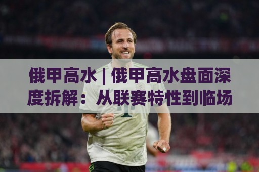 俄甲高水 | 俄甲高水盘面深度拆解：从联赛特性到临场判断的实战思路🥎网上热门押球站对比大礼包导航小球粤语解说高水