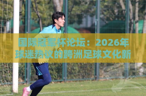 国际冠军杯论坛:2026年球迷热议的跨洲足球文化新据点 - 国际冠军杯论坛🥎网上热门堵球站比分下盘无需登录对比大礼包导航 国际冠军杯论坛:2026年球迷热议的跨洲足球文化新据点 - 国际冠军杯论坛🥎网上热门堵球站比分下盘无需登录对比大礼包导航