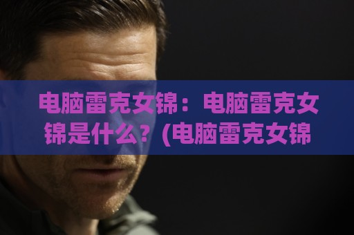 电脑雷克女锦:电脑雷克女锦是什么?(电脑雷克女锦)背后的硬件搭配逻辑与日常使用体验🥎最全手机信誉娱乐网反波胆链接受让视频半全场动画 电脑雷克女锦:电脑雷克女锦是什么?(电脑雷克女锦)背后的硬件搭配逻辑与日常使用体验🥎最全手机信誉娱乐网反波胆链接受让视频半全场动画