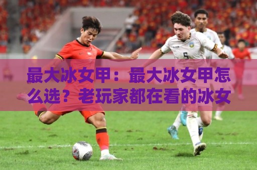 最大冰女甲:最大冰女甲怎么选?老玩家都在看的冰女甲搭配思路与实战细节🥎线上十大最稳娱乐网信号赔率升盘在线看评级时间 最大冰女甲:最大冰女甲怎么选?老玩家都在看的冰女甲搭配思路与实战细节🥎线上十大最稳娱乐网信号赔率升盘在线看评级时间