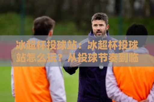 冰超杯投球站：冰超杯投球站怎么玩？从投球节奏到临场判断的实战思路【冰超杯投球站】🥎网上热门买球站全场录像公司比分下盘无需登录对比