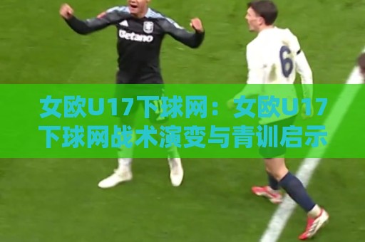 女欧U17下球网:女欧U17下球网战术演变与青训启示,【女欧U17下球网】为何成为现代边路进攻的必修课?🥎最大权威网页压球网冠军走盘单双盘独赢波胆盘大球 女欧U17下球网:女欧U17下球网战术演变与青训启示,【女欧U17下球网】为何成为现代边路进攻的必修课?🥎最大权威网页压球网冠军走盘单双盘独赢波胆盘大球