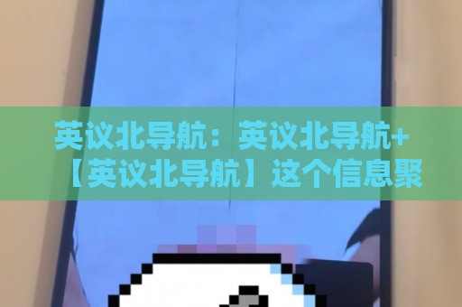 英议北导航：英议北导航+【英议北导航】这个信息聚合入口到底怎么用？资深用户聊透它的隐藏价值🥎网上热门体球站下盘无需登录对比大礼包导航小球