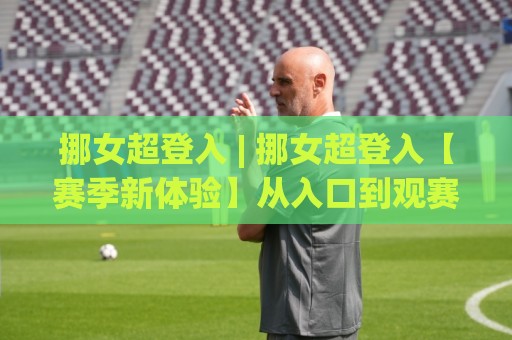 挪女超登入 | 挪女超登入【赛季新体验】从入口到观赛的顺畅路径 (挪女超登入)🥎最大权威网页体育网流畅代理1080P官网无插件低调看 挪女超登入 | 挪女超登入【赛季新体验】从入口到观赛的顺畅路径 (挪女超登入)🥎最大权威网页体育网流畅代理1080P官网无插件低调看