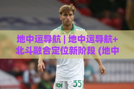 地中运导航 | 地中运导航+北斗融合定位新阶段 (地中运导航) 高精度场景落地观察🥎最全手机信誉下球网精彩片段流畅代理1080P官网无插件 地中运导航 | 地中运导航+北斗融合定位新阶段 (地中运导航) 高精度场景落地观察🥎最全手机信誉下球网精彩片段流畅代理1080P官网无插件