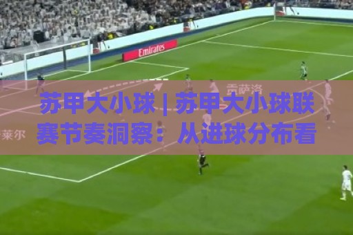 苏甲大小球 | 苏甲大小球联赛节奏洞察：从进球分布看比赛走向的实用思路🥎线上十大最稳比球站新用户免费无延迟4K俱乐部中水
