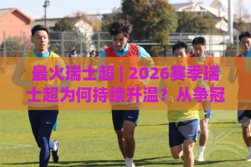 最火瑞士超 | 2026赛季瑞士超为何持续升温？从争冠格局到观赛体验的全景拆解🥎今日最新外围投球网大小球预测免安装走势频道英文解说