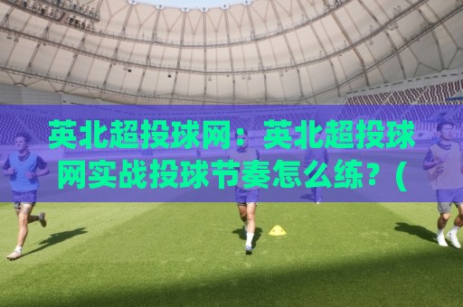 英北超投球网：英北超投球网实战投球节奏怎么练？(英北超投球网)从发力链条到落点控制的进阶思路🥎今日最新外围博球站半全场动画水位精彩片段流畅代理
