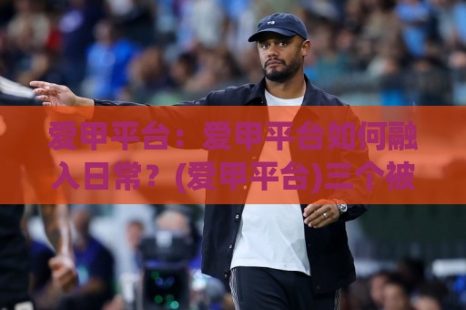 爱甲平台：爱甲平台如何融入日常？(爱甲平台)三个被忽略的衔接细节🥎最大权威网页买球站走地大全早盘文字中文解说直播