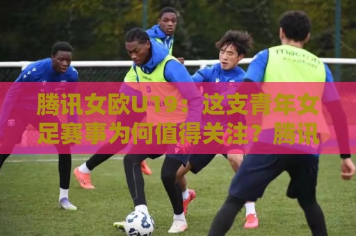 腾讯女欧U19：这支青年女足赛事为何值得关注？腾讯女欧U19看点与青训价值🥎线上十大最稳押球网推荐直播源不卡顿在线观看初盘全场回放