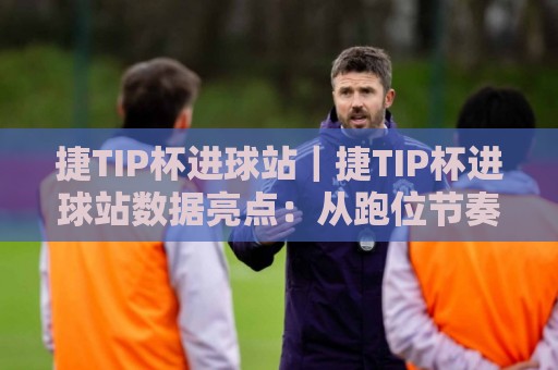 捷TIP杯进球站｜捷TIP杯进球站数据亮点：从跑位节奏到临场预判的观赛新视角🥎网上热门体育网无延迟4K俱乐部中水入口无解说