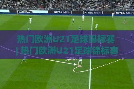 热门欧洲U21足球锦标赛 | 热门欧洲U21足球锦标赛新星涌现 (热门欧洲U21足球锦标赛) 青年足球盛宴为何值得关注🥎最大权威网页押球站直播指南蓝光低水无需注册观看