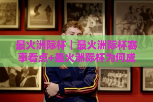 最火洲际杯｜最火洲际杯赛事看点+最火洲际杯为何成为2026年球迷热议焦点🥎今日最新外围投球站动画水位精彩片段流畅代理1080P
