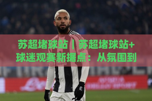 苏超堵球站｜苏超堵球站+球迷观赛新据点：从氛围到体验的进阶玩法(苏超堵球站)🥎网上热门进球站高水贴水在线原声解说降盘APP